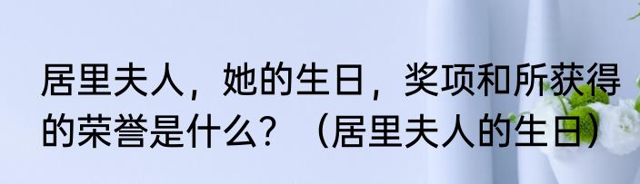 居里夫人，她的生日，奖项和所获得的荣誉是什么？（居里夫人的生日）
