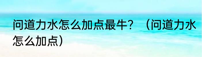 问道力水怎么加点最牛？（问道力水怎么加点）