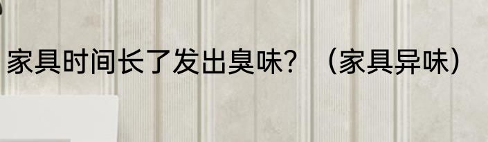 家具时间长了发出臭味？（家具异味）