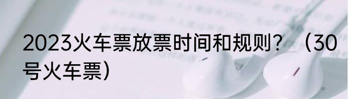 2023火车票放票时间和规则？（30号火车票）