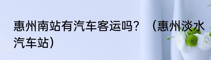惠州南站有汽车客运吗？（惠州淡水汽车站）