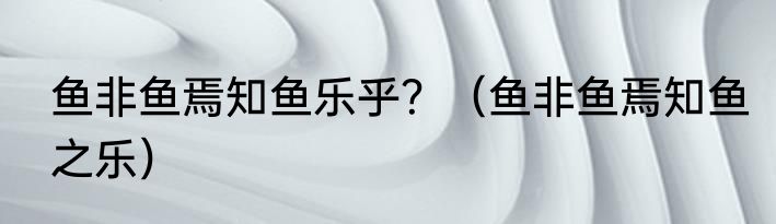 鱼非鱼焉知鱼乐乎？（鱼非鱼焉知鱼之乐）