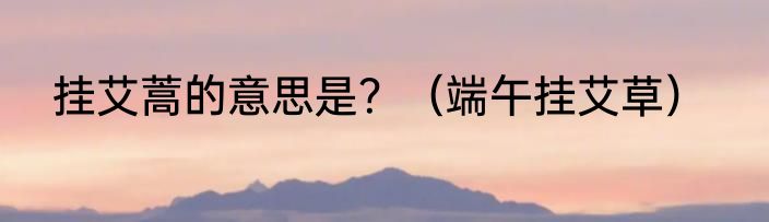 挂艾蒿的意思是？（端午挂艾草）
