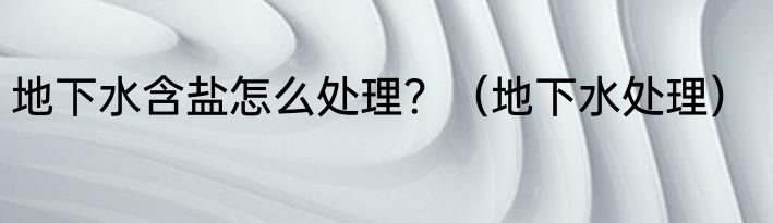 地下水含盐怎么处理？（地下水处理）