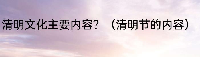 清明文化主要内容？（清明节的内容）