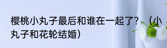 樱桃小丸子最后和谁在一起了？（小丸子和花轮结婚）
