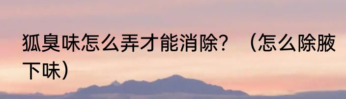 狐臭味怎么弄才能消除？（怎么除腋下味）