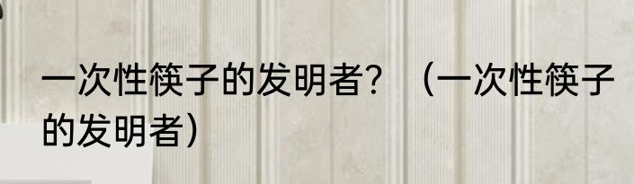 一次性筷子的发明者？（一次性筷子的发明者）