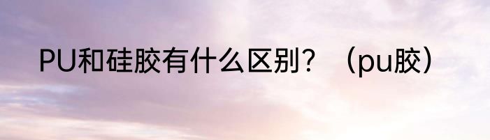 PU和硅胶有什么区别？（pu胶）