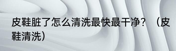 皮鞋脏了怎么清洗最快最干净？（皮鞋清洗）