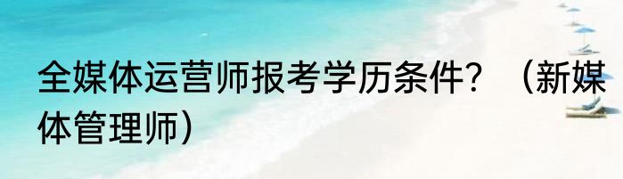全媒体运营师报考学历条件？（新媒体管理师）
