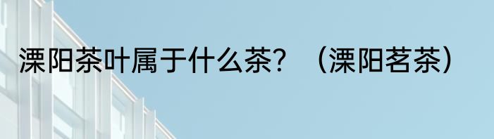 溧阳茶叶属于什么茶？（溧阳茗茶）