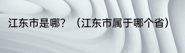 江东市是哪？（江东市属于哪个省）