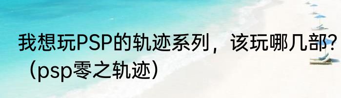 我想玩PSP的轨迹系列，该玩哪几部？（psp零之轨迹）