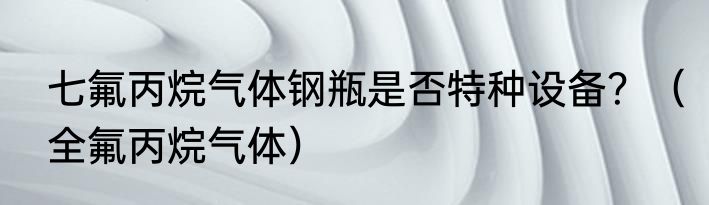 七氟丙烷气体钢瓶是否特种设备？（全氟丙烷气体）