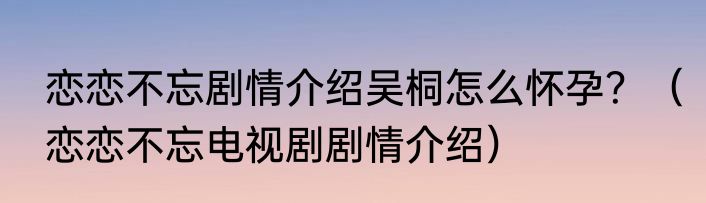 恋恋不忘剧情介绍吴桐怎么怀孕？（恋恋不忘电视剧剧情介绍）