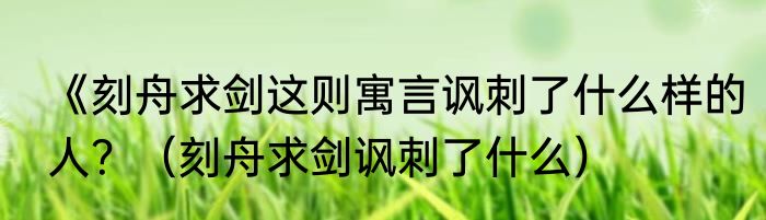 《刻舟求剑这则寓言讽刺了什么样的人？（刻舟求剑讽刺了什么）
