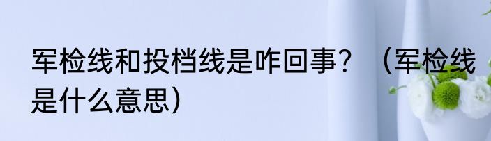 军检线和投档线是咋回事？（军检线是什么意思）