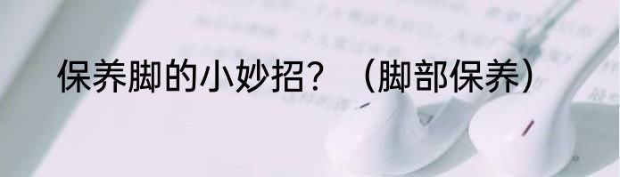 保养脚的小妙招？（脚部保养）