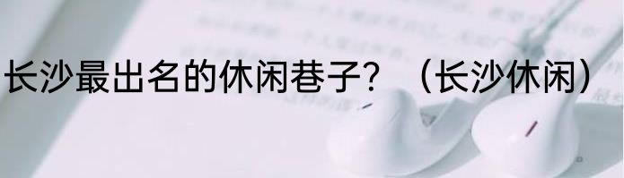 长沙最出名的休闲巷子？（长沙休闲）