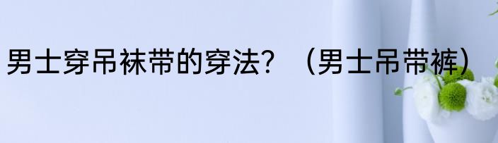 男士穿吊袜带的穿法？（男士吊带裤）