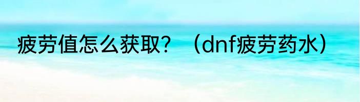 疲劳值怎么获取？（dnf疲劳药水）