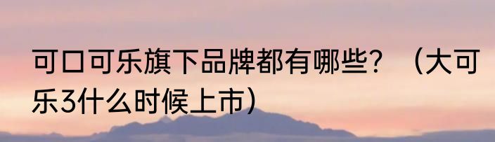 可口可乐旗下品牌都有哪些？（大可乐3什么时候上市）