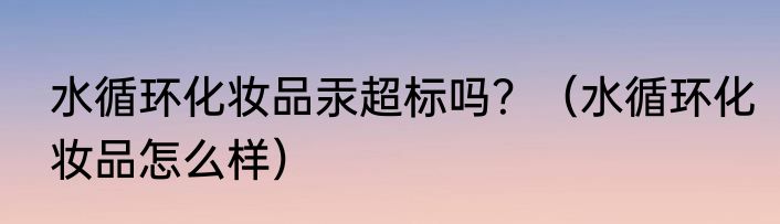 水循环化妆品汞超标吗？（水循环化妆品怎么样）