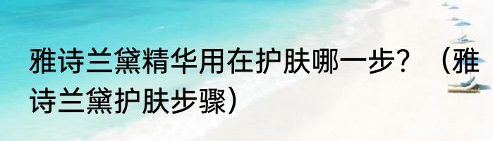 雅诗兰黛精华用在护肤哪一步？（雅诗兰黛护肤步骤）