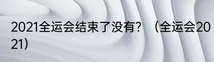 2021全运会结束了没有？（全运会2021）