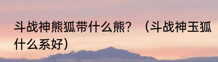 斗战神熊狐带什么熊？（斗战神玉狐什么系好）