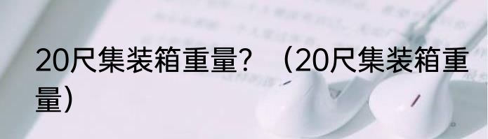 20尺集装箱重量？（20尺集装箱重量）