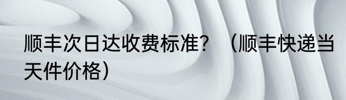 顺丰次日达收费标准？（顺丰快递当天件价格）