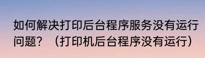 如何解决打印后台程序服务没有运行问题？（打印机后台程序没有运行）