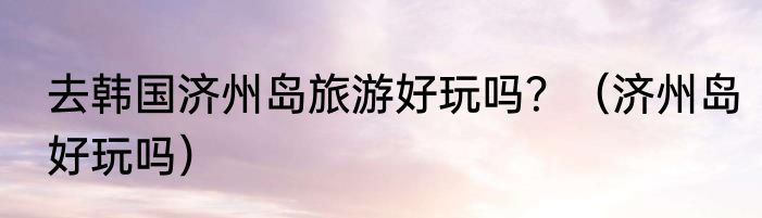 去韩国济州岛旅游好玩吗？（济州岛好玩吗）