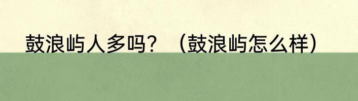 鼓浪屿人多吗？（鼓浪屿怎么样）