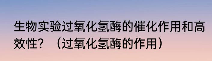 生物实验过氧化氢酶的催化作用和高效性？（过氧化氢酶的作用）