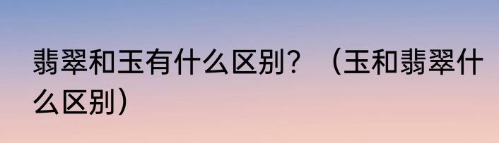 翡翠和玉有什么区别？（玉和翡翠什么区别）