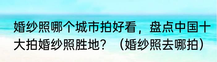 婚纱照哪个城市拍好看，盘点中国十大拍婚纱照胜地？（婚纱照去哪拍）