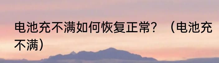 电池充不满如何恢复正常？（电池充不满）