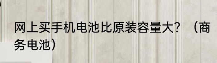 网上买手机电池比原装容量大？（商务电池）
