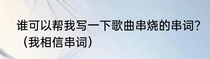谁可以帮我写一下歌曲串烧的串词？（我相信串词）