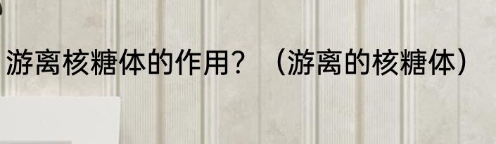 游离核糖体的作用？（游离的核糖体）