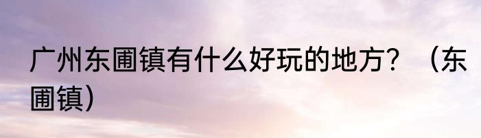 广州东圃镇有什么好玩的地方？（东圃镇）