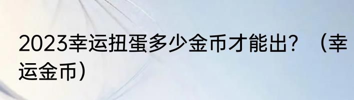 2023幸运扭蛋多少金币才能出？（幸运金币）