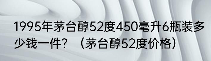 1995年茅台醇52度450毫升6瓶装多少钱一件？（茅台醇52度价格）