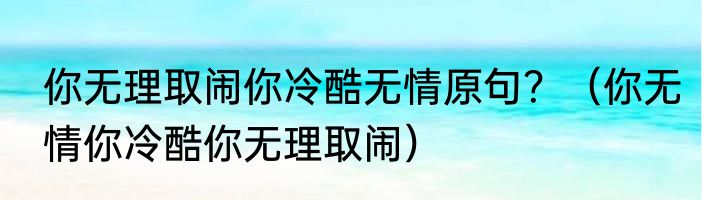 你无理取闹你冷酷无情原句？（你无情你冷酷你无理取闹）