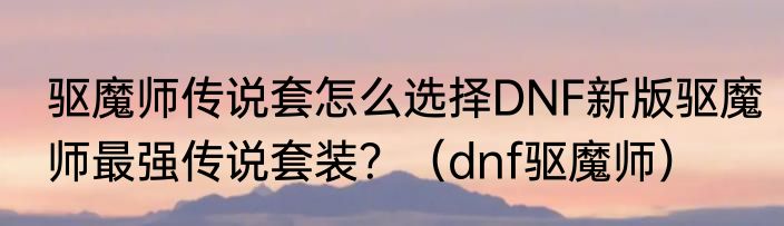 驱魔师传说套怎么选择DNF新版驱魔师最强传说套装？（dnf驱魔师）