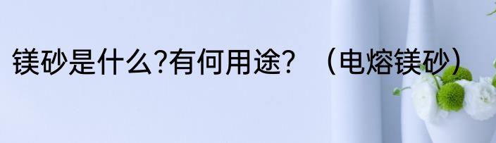 镁砂是什么?有何用途？（电熔镁砂）