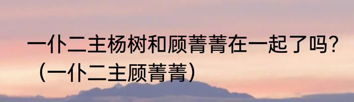 一仆二主杨树和顾菁菁在一起了吗？（一仆二主顾菁菁）